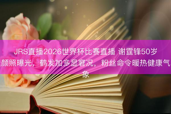 JRS直播2026世界杯比赛直播 谢霆锋50岁素颜照曝光,鹤发加多显窘况,粉丝命令暖热健康气象