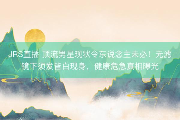 JRS直播 顶流男星现状令东说念主未必！无滤镜下须发皆白现身，健康危急真相曝光