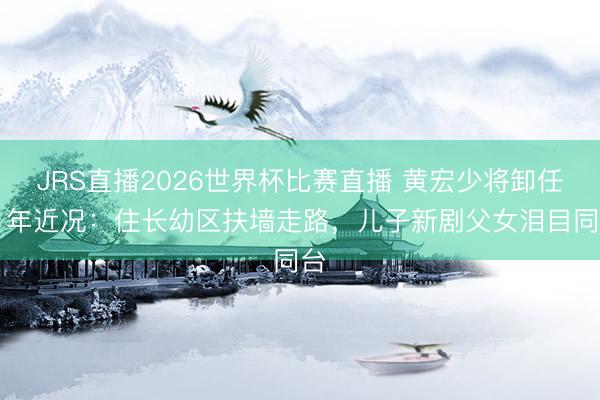 JRS直播2026世界杯比赛直播 黄宏少将卸任11年近况:住长幼区扶墙走路,儿子新剧父女泪目同台