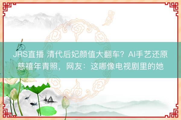 JRS直播 清代后妃颜值大翻车？AI手艺还原慈禧年青照，网友：这哪像电视剧里的她