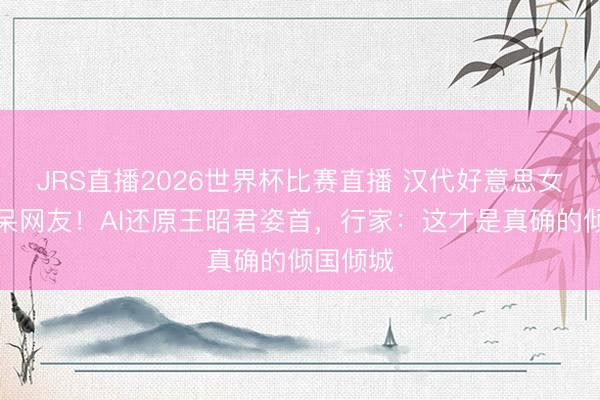 JRS直播2026世界杯比赛直播 汉代好意思女表率惊呆网友!AI还原王昭君姿首,行家:这才是真确的倾国倾城
