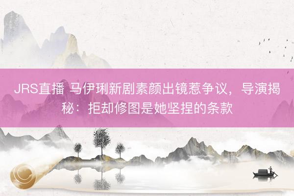 JRS直播 马伊琍新剧素颜出镜惹争议,导演揭秘:拒却修图是她坚捏的条款