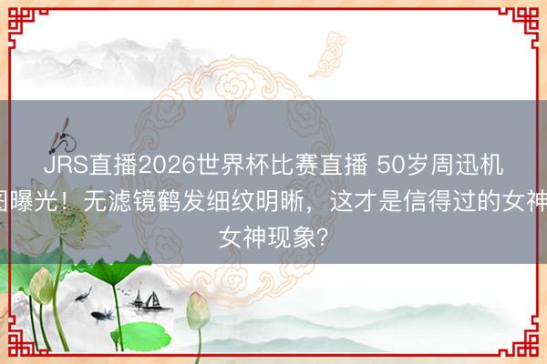 JRS直播2026世界杯比赛直播 50岁周迅机场生图曝光!无滤镜鹤发细纹明晰,这才是信得过的女神现象?