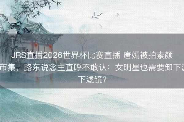 JRS直播2026世界杯比赛直播 唐嫣被拍素颜逛菜市集,路东说念主直呼不敢认:女明星也需要卸下滤镜?
