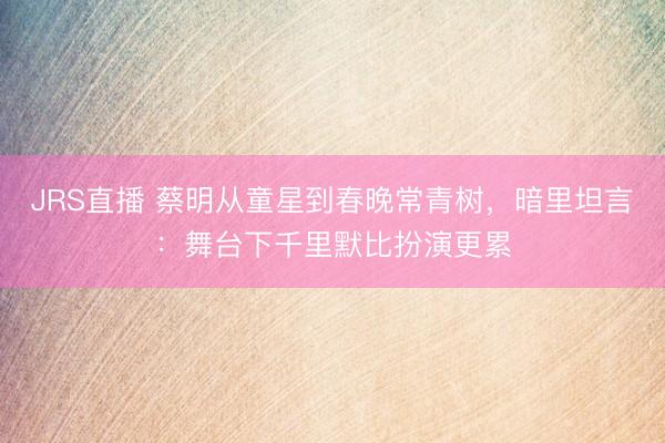 JRS直播 蔡明从童星到春晚常青树,暗里坦言:舞台下千里默比扮演更累