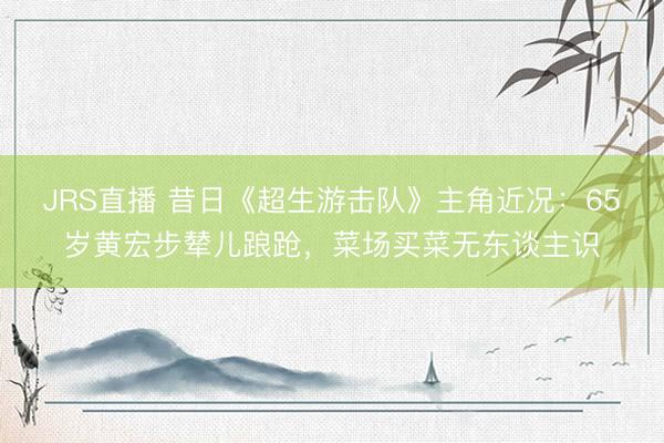 JRS直播 昔日《超生游击队》主角近况:65岁黄宏步辇儿踉跄,菜场买菜无东谈主识