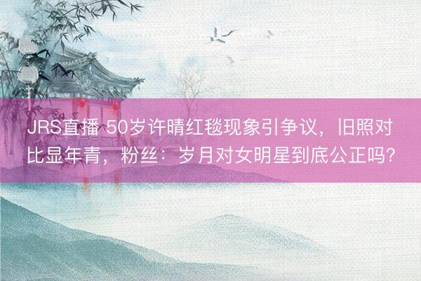 JRS直播 50岁许晴红毯现象引争议,旧照对比显年青,粉丝:岁月对女明星到底公正吗?