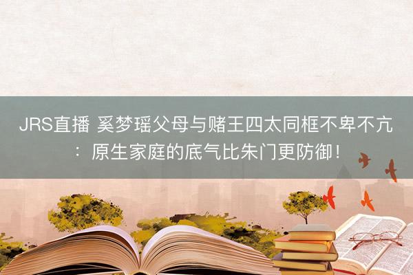 JRS直播 奚梦瑶父母与赌王四太同框不卑不亢:原生家庭的底气比朱门更防御!