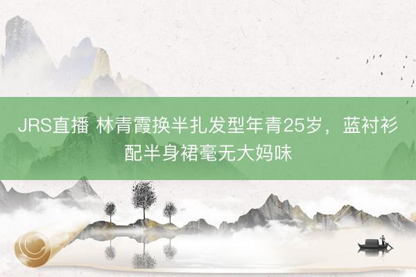 JRS直播 林青霞换半扎发型年青25岁,蓝衬衫配半身裙毫无大妈味