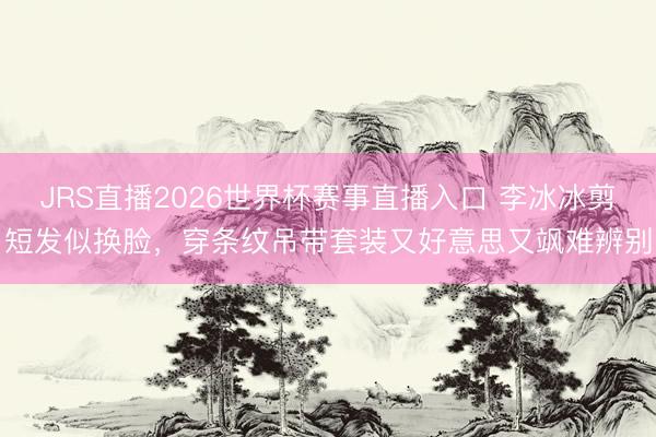 JRS直播2026世界杯赛事直播入口 李冰冰剪短发似换脸，穿条纹吊带套装又好意思又飒难辨别