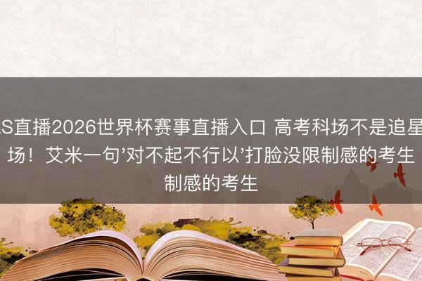 JRS直播2026世界杯赛事直播入口 高考科场不是追星现场!艾米一句'对不起不行以'打脸没限制感的考生