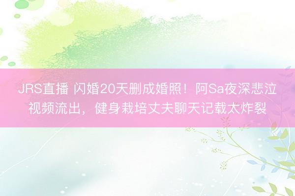 JRS直播 闪婚20天删成婚照！阿Sa夜深悲泣视频流出，健身栽培丈夫聊天记载太炸裂