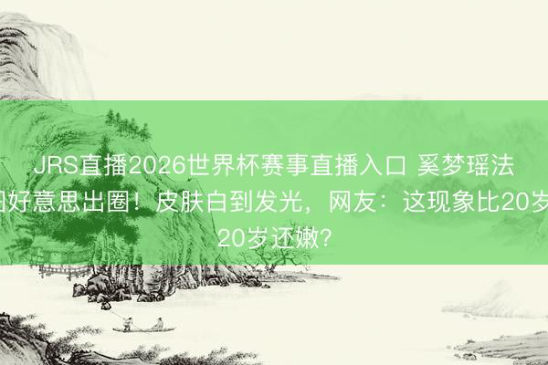 JRS直播2026世界杯赛事直播入口 奚梦瑶法网生图好意思出圈!皮肤白到发光,网友:这现象比20岁还嫩?