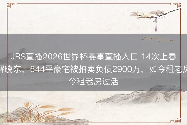JRS直播2026世界杯赛事直播入口 14次上春晚的解晓东,644平豪宅被拍卖负债2900万,如今租老房过活