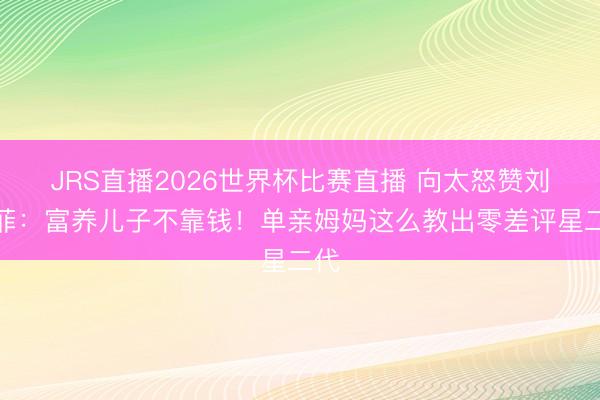 JRS直播2026世界杯比赛直播 向太怒赞刘亦菲:富养儿子不靠钱!单亲姆妈这么教出零差评星二代