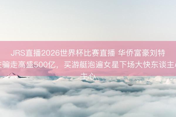 JRS直播2026世界杯比赛直播 华侨富豪刘特佐骗走高盛500亿,买游艇泡遍女星下场大快东谈主心