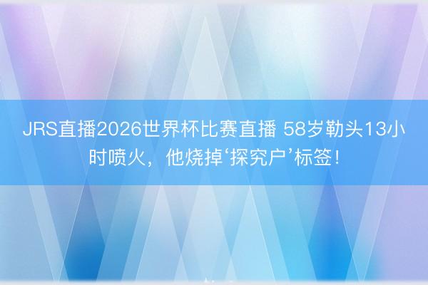 JRS直播2026世界杯比赛直播 58岁勒头13小时喷火,他烧掉‘探究户’标签!