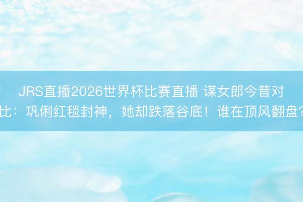 JRS直播2026世界杯比赛直播 谋女郎今昔对比:巩俐红毯封神,她却跌落谷底!谁在顶风翻盘?