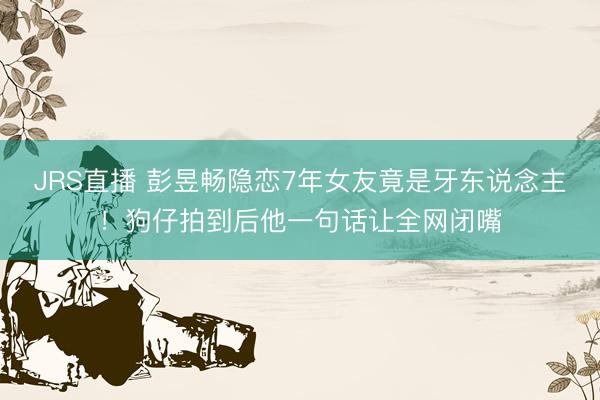 JRS直播 彭昱畅隐恋7年女友竟是牙东说念主!狗仔拍到后他一句话让全网闭嘴