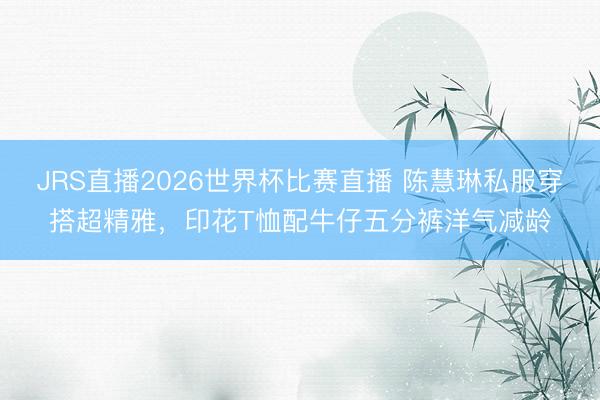 JRS直播2026世界杯比赛直播 陈慧琳私服穿搭超精雅,印花T恤配牛仔五分裤洋气减龄