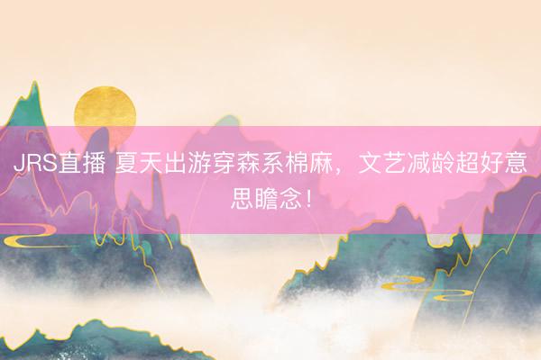 JRS直播 夏天出游穿森系棉麻,文艺减龄超好意思瞻念!