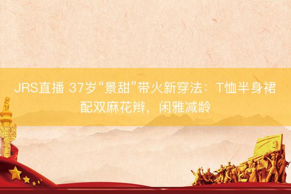 JRS直播 37岁“景甜”带火新穿法:T恤半身裙配双麻花辫,闲雅减龄