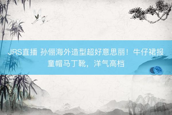 JRS直播 孙俪海外造型超好意思丽!牛仔裙报童帽马丁靴,洋气高档