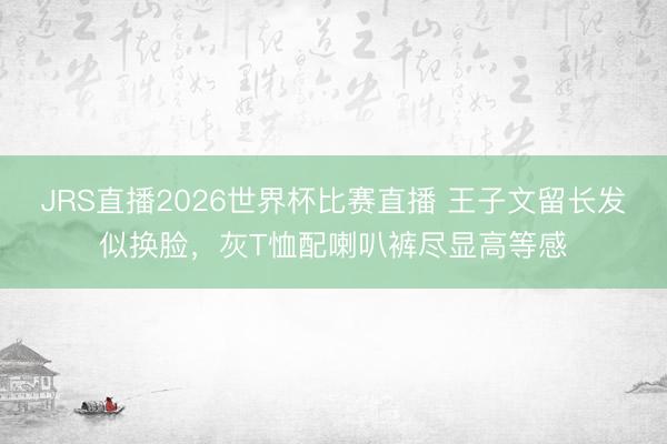 JRS直播2026世界杯比赛直播 王子文留长发似换脸,灰T恤配喇叭裤尽显高等感