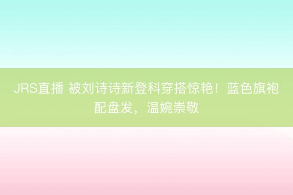 JRS直播 被刘诗诗新登科穿搭惊艳!蓝色旗袍配盘发,温婉崇敬