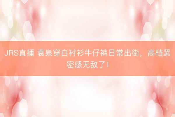 JRS直播 袁泉穿白衬衫牛仔裤日常出街,高档紧密感无敌了!
