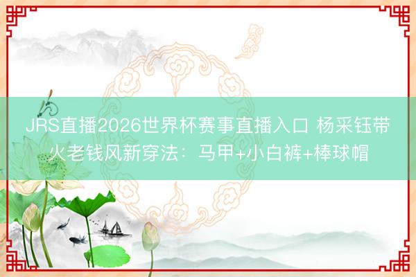 JRS直播2026世界杯赛事直播入口 杨采钰带火老钱风新穿法:马甲+小白裤+棒球帽
