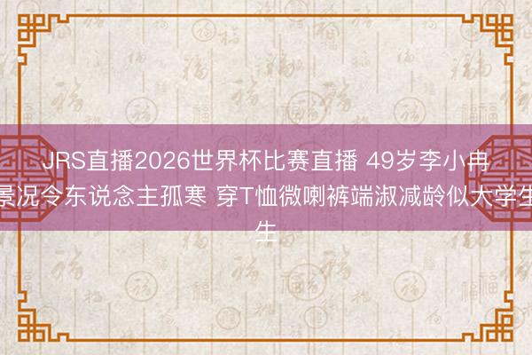 JRS直播2026世界杯比赛直播 49岁李小冉景况令东说念主孤寒 穿T恤微喇裤端淑减龄似大学生