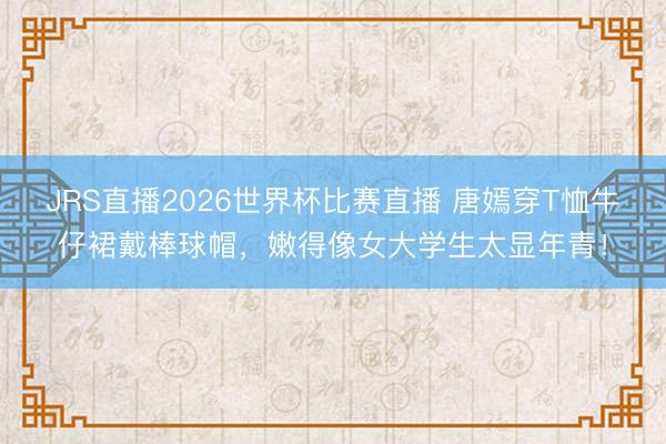 JRS直播2026世界杯比赛直播 唐嫣穿T恤牛仔裙戴棒球帽,嫩得像女大学生太显年青!
