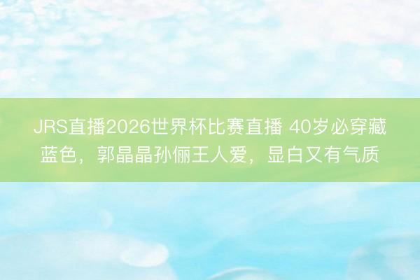 JRS直播2026世界杯比赛直播 40岁必穿藏蓝色,郭晶晶孙俪王人爱,显白又有气质