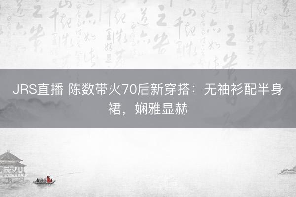 JRS直播 陈数带火70后新穿搭:无袖衫配半身裙,娴雅显赫