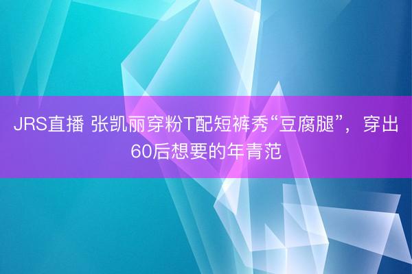 JRS直播 张凯丽穿粉T配短裤秀“豆腐腿”,穿出60后想要的年青范