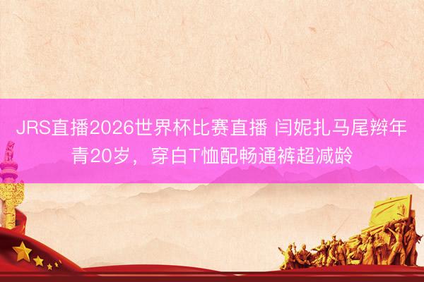JRS直播2026世界杯比赛直播 闫妮扎马尾辫年青20岁,穿白T恤配畅通裤超减龄