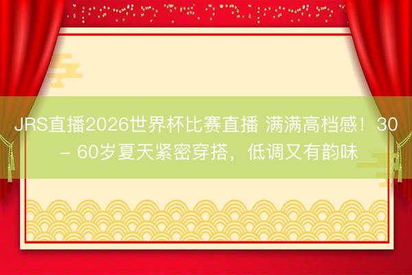 JRS直播2026世界杯比赛直播 满满高档感!30 - 60岁夏天紧密穿搭,低调又有韵味