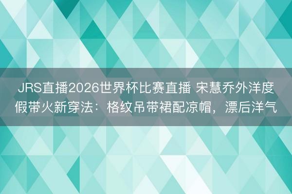 JRS直播2026世界杯比赛直播 宋慧乔外洋度假带火新穿法:格纹吊带裙配凉帽,漂后洋气