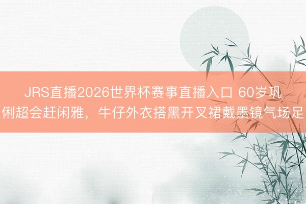 JRS直播2026世界杯赛事直播入口 60岁巩俐超会赶闲雅,牛仔外衣搭黑开叉裙戴墨镜气场足