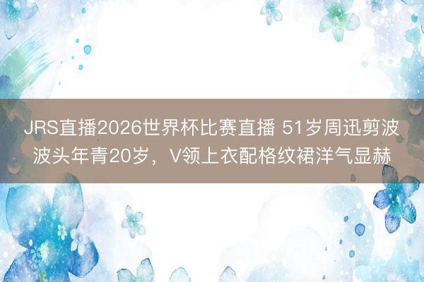 JRS直播2026世界杯比赛直播 51岁周迅剪波波头年青20岁,V领上衣配格纹裙洋气显赫