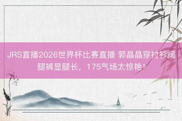 JRS直播2026世界杯比赛直播 郭晶晶穿衬衫阔腿裤显腿长,175气场太惊艳!