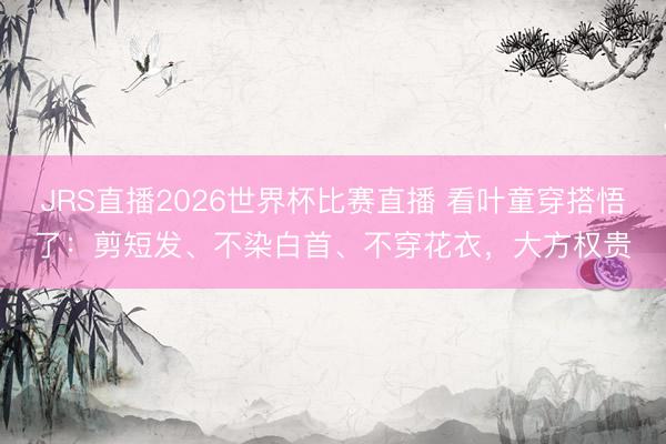 JRS直播2026世界杯比赛直播 看叶童穿搭悟了:剪短发、不染白首、不穿花衣,大方权贵