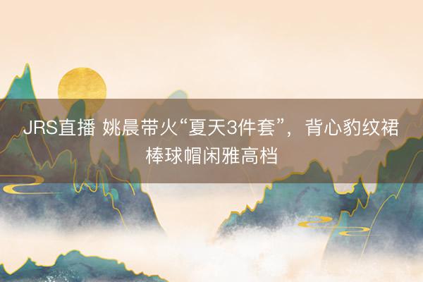 JRS直播 姚晨带火“夏天3件套”,背心豹纹裙棒球帽闲雅高档