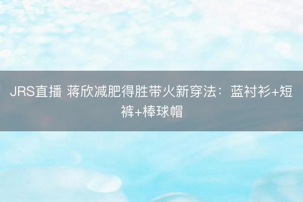JRS直播 蒋欣减肥得胜带火新穿法:蓝衬衫+短裤+棒球帽