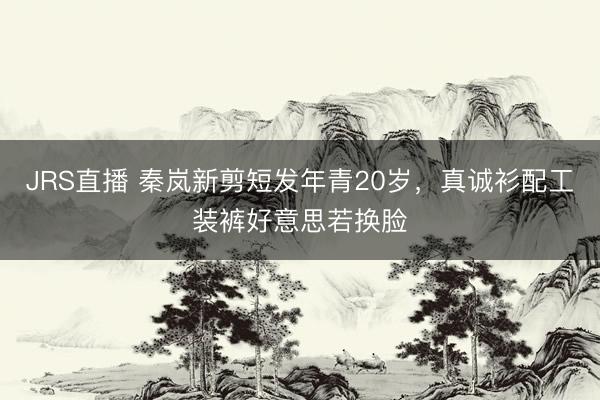 JRS直播 秦岚新剪短发年青20岁,真诚衫配工装裤好意思若换脸