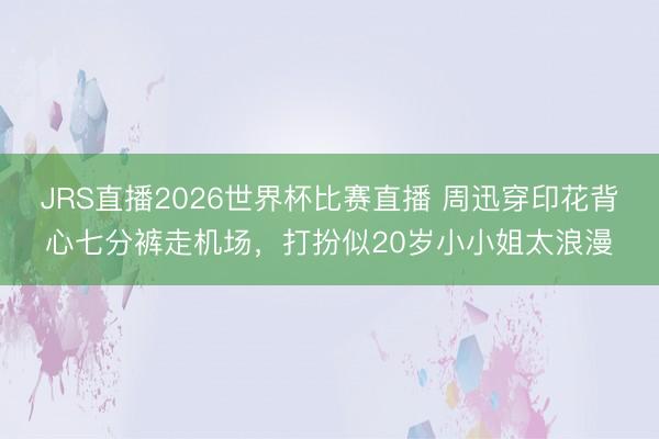 JRS直播2026世界杯比赛直播 周迅穿印花背心七分裤走机场,打扮似20岁小小姐太浪漫