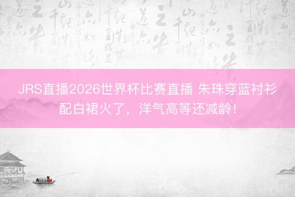 JRS直播2026世界杯比赛直播 朱珠穿蓝衬衫配白裙火了,洋气高等还减龄!