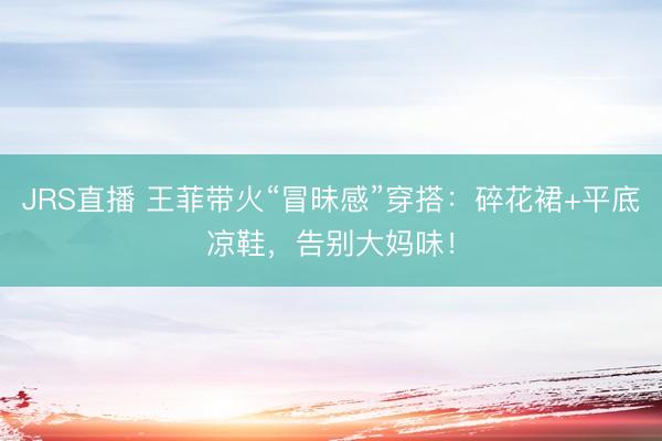 JRS直播 王菲带火“冒昧感”穿搭:碎花裙+平底凉鞋,告别大妈味!