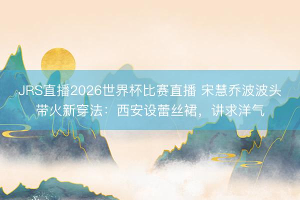 JRS直播2026世界杯比赛直播 宋慧乔波波头带火新穿法:西安设蕾丝裙,讲求洋气